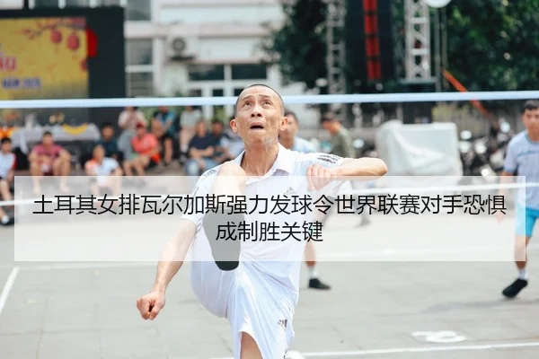 土耳其女排瓦尔加斯强力发球令世界联赛对手恐惧 成制胜关键