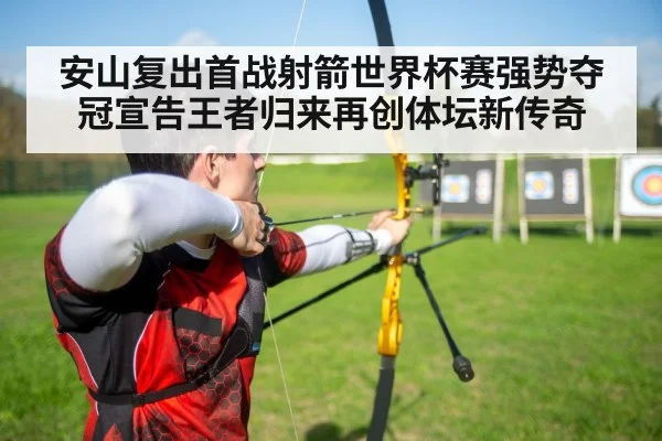 安山复出首战射箭世界杯赛强势夺冠宣告王者归来再创体坛新传奇