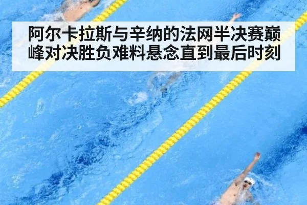 阿尔卡拉斯与辛纳的法网半决赛巅峰对决胜负难料悬念直到最后时刻
